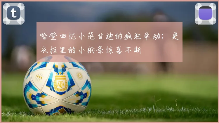 哈登回忆小范甘迪的疯狂举动：更衣柜里的小纸条惊喜不断