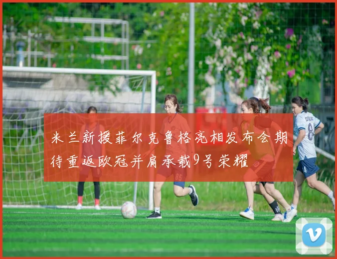 米兰新援菲尔克鲁格亮相发布会期待重返欧冠并肩承载9号荣耀