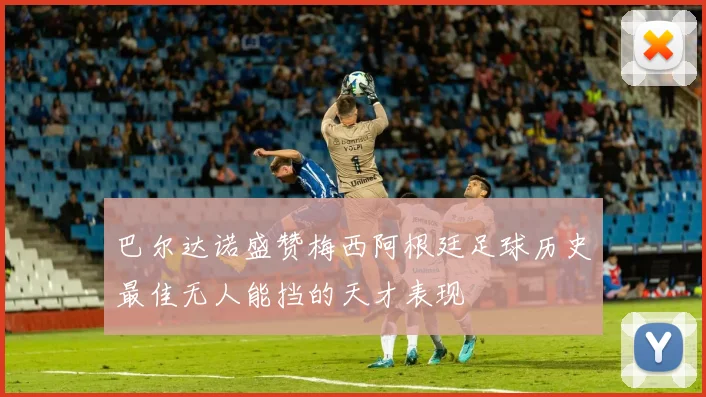 巴尔达诺盛赞梅西阿根廷足球历史最佳无人能挡的天才表现