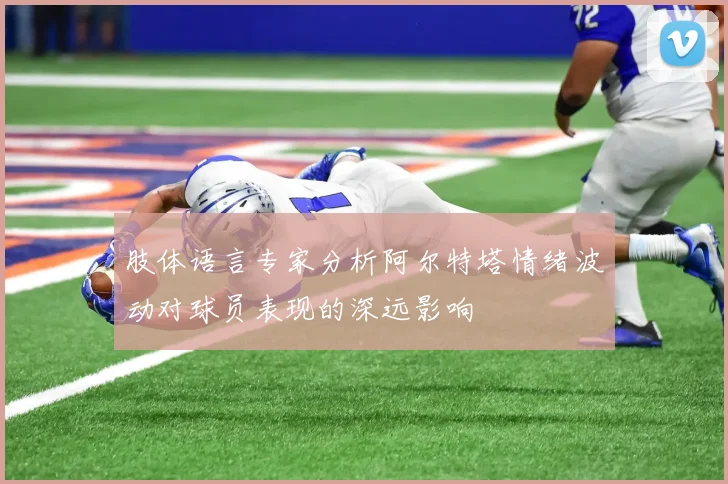 肢体语言专家分析阿尔特塔情绪波动对球员表现的深远影响