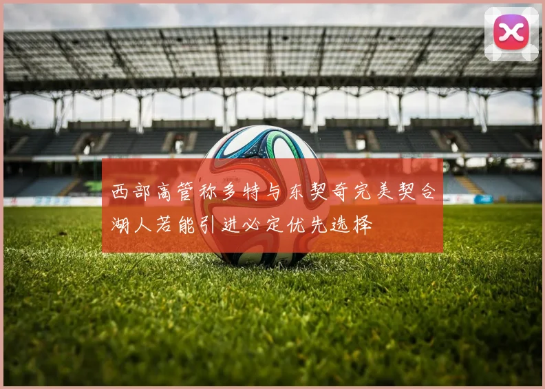 西部高管称多特与东契奇完美契合湖人若能引进必定优先选择