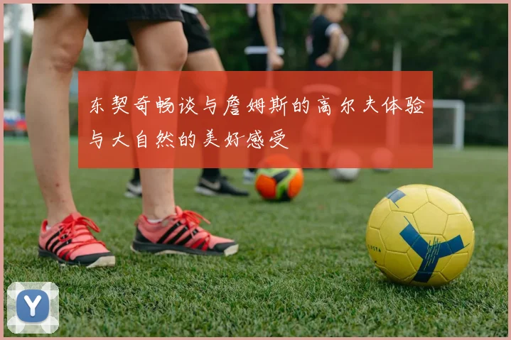 东契奇畅谈与詹姆斯的高尔夫体验与大自然的美好感受
