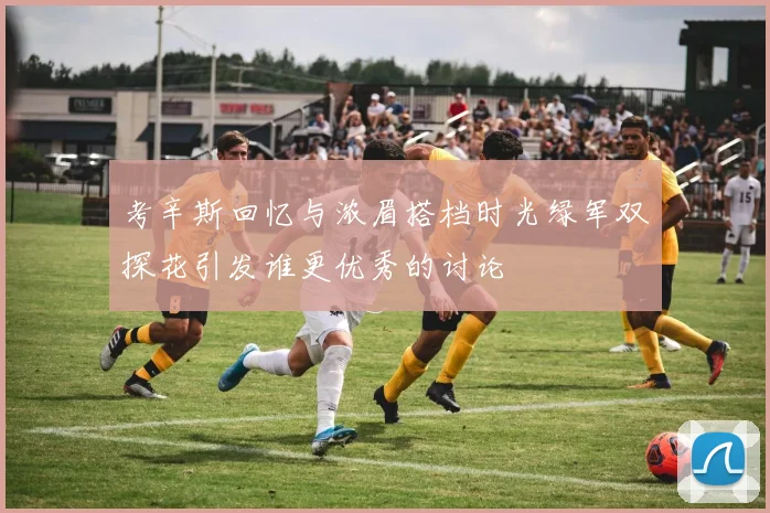 考辛斯回忆与浓眉搭档时光绿军双探花引发谁更优秀的讨论