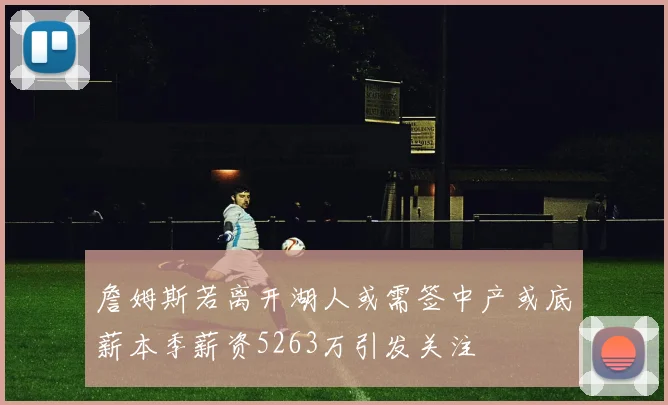 詹姆斯若离开湖人或需签中产或底薪本季薪资5263万引发关注
