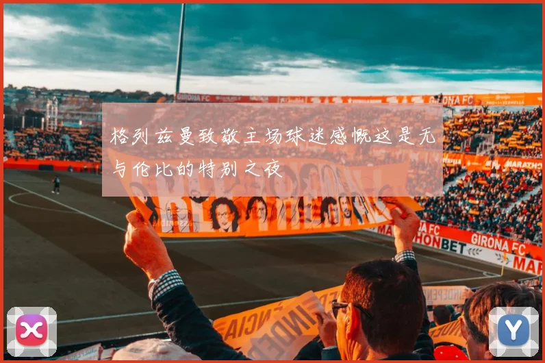 格列兹曼致敬主场球迷感慨这是无与伦比的特别之夜